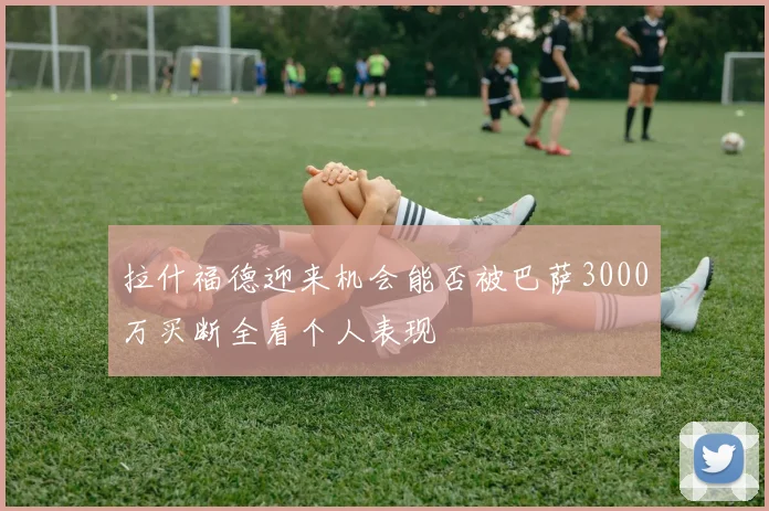拉什福德迎来机会能否被巴萨3000万买断全看个人表现