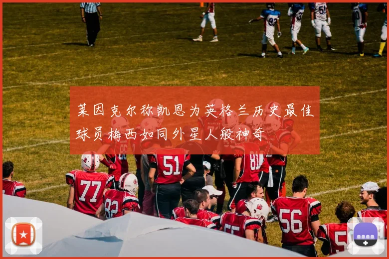 莱因克尔称凯恩为英格兰历史最佳球员梅西如同外星人般神奇