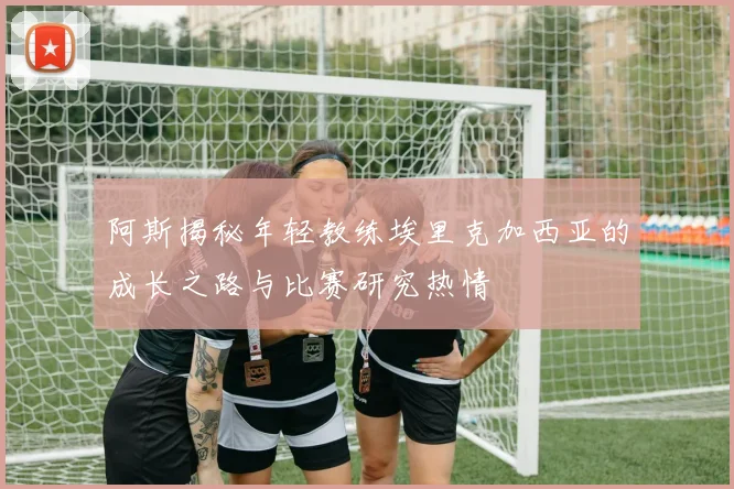 阿斯揭秘年轻教练埃里克加西亚的成长之路与比赛研究热情