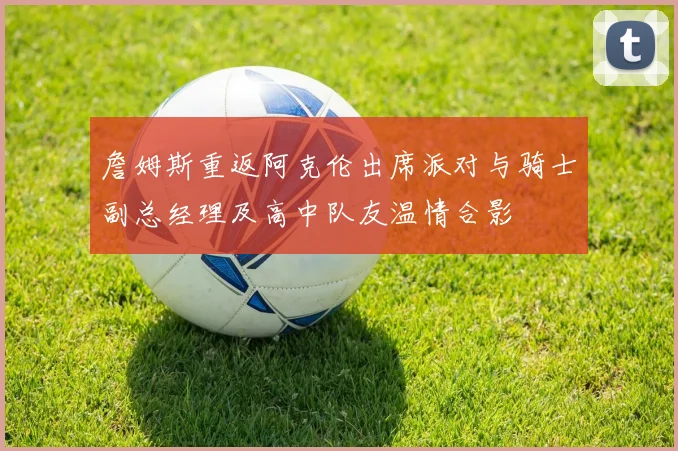 詹姆斯重返阿克伦出席派对与骑士副总经理及高中队友温情合影