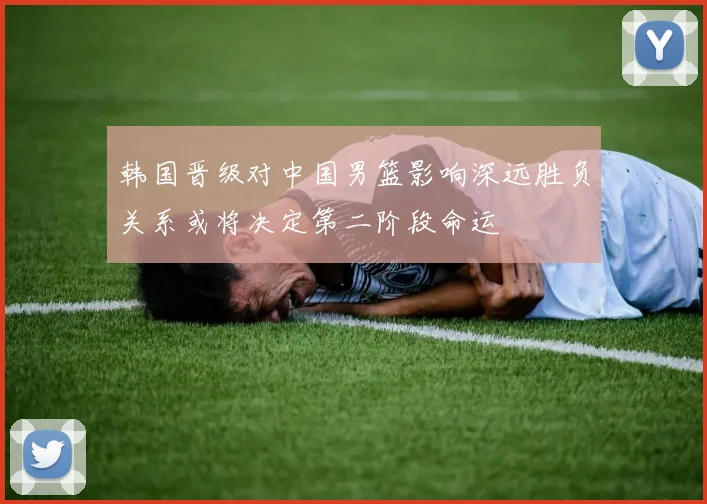韩国晋级对中国男篮影响深远胜负关系或将决定第二阶段命运