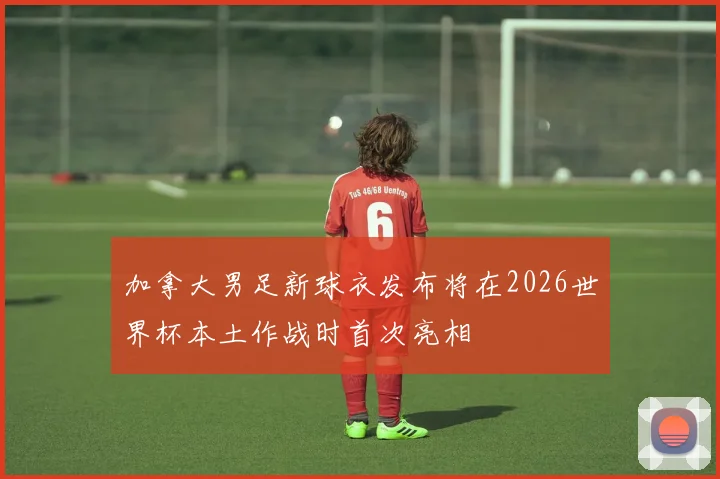加拿大男足新球衣发布将在2026世界杯本土作战时首次亮相