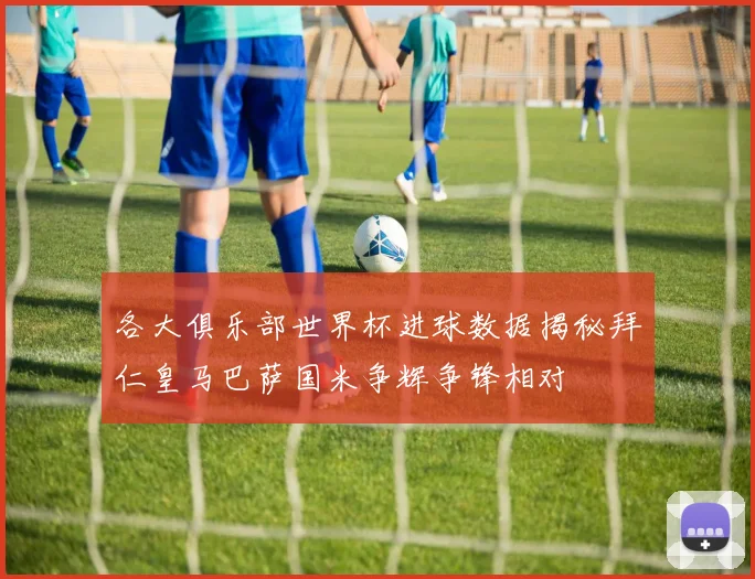各大俱乐部世界杯进球数据揭秘拜仁皇马巴萨国米争辉争锋相对