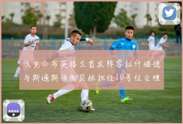 沃克公布英格兰首发阵容拉什福德与斯通斯领衔贝林担任10号位合理性分析