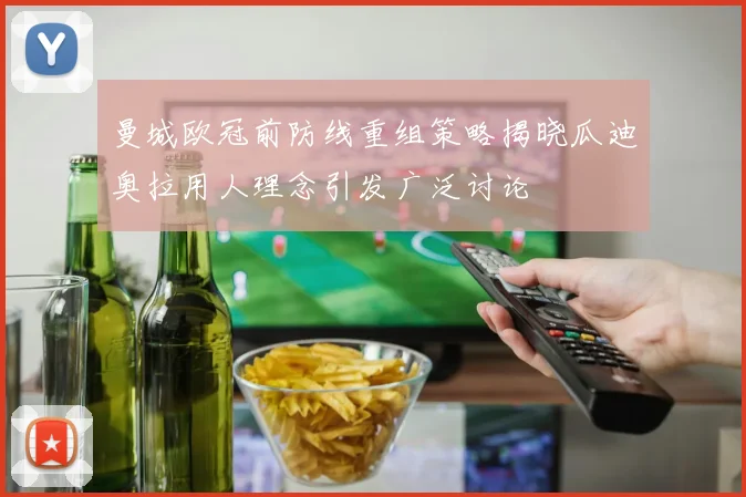 曼城欧冠前防线重组策略揭晓瓜迪奥拉用人理念引发广泛讨论