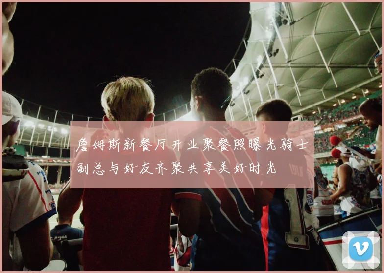 詹姆斯新餐厅开业聚餐照曝光骑士副总与好友齐聚共享美好时光
