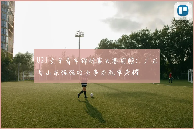 U21女子青年锦标赛决赛前瞻：广东与山东强强对决争夺冠军荣耀