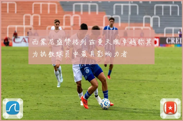 西蒙尼盛赞格列兹曼天赋卓越称其为执教球员中最具影响力者