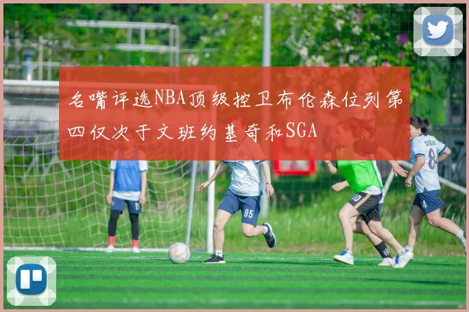 名嘴评选NBA顶级控卫布伦森位列第四仅次于文班约基奇和SGA