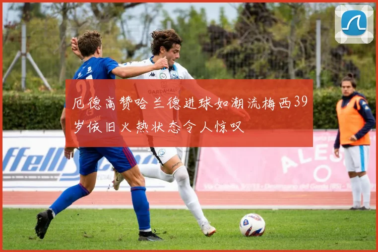 厄德高赞哈兰德进球如潮流梅西39岁依旧火热状态令人惊叹