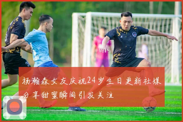 杨瀚森女友庆祝24岁生日更新社媒分享甜蜜瞬间引发关注