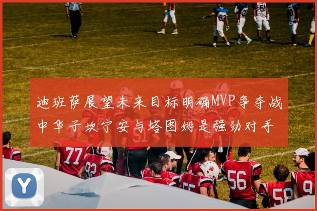 迪班萨展望未来目标明确MVP争夺战中华子坎宁安与塔图姆是强劲对手