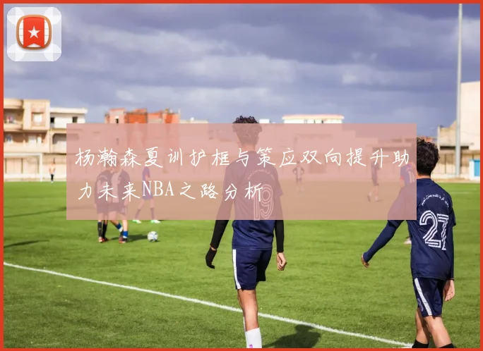 杨瀚森夏训护框与策应双向提升助力未来NBA之路分析