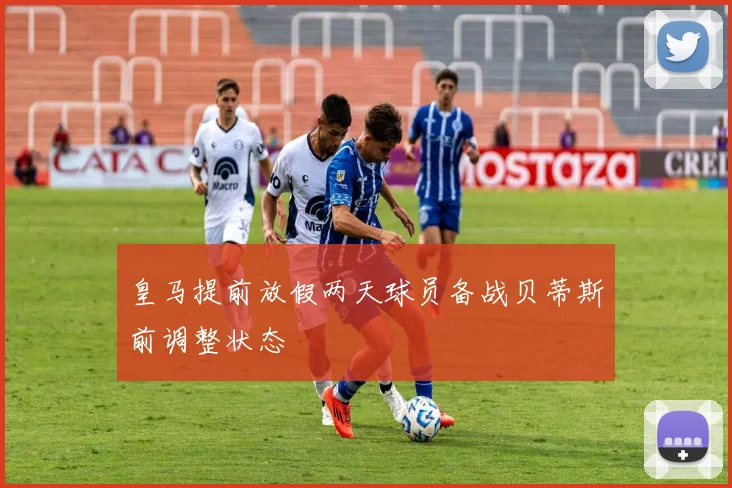 皇马提前放假两天球员备战贝蒂斯前调整状态
