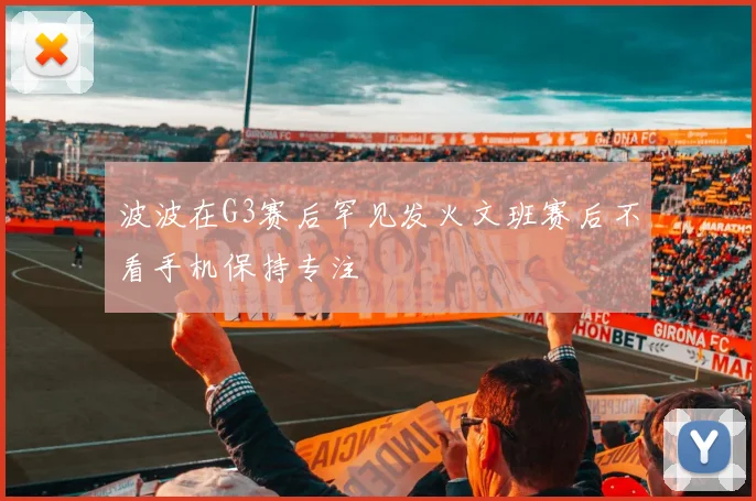 波波在G3赛后罕见发火文班赛后不看手机保持专注