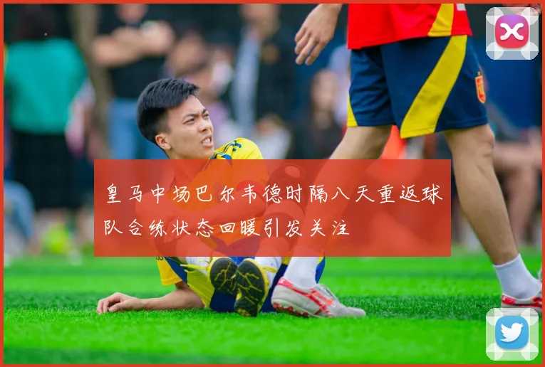 皇马中场巴尔韦德时隔八天重返球队合练状态回暖引发关注