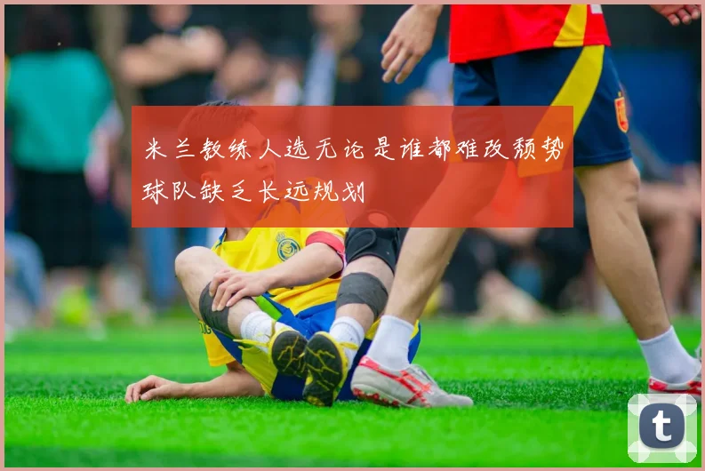 米兰教练人选无论是谁都难改颓势球队缺乏长远规划