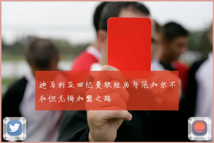 迪马利亚回忆曼联经历与范加尔不和但无悔加盟之路