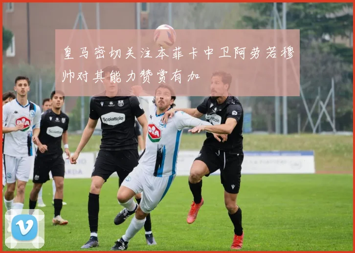 皇马密切关注本菲卡中卫阿劳若穆帅对其能力赞赏有加