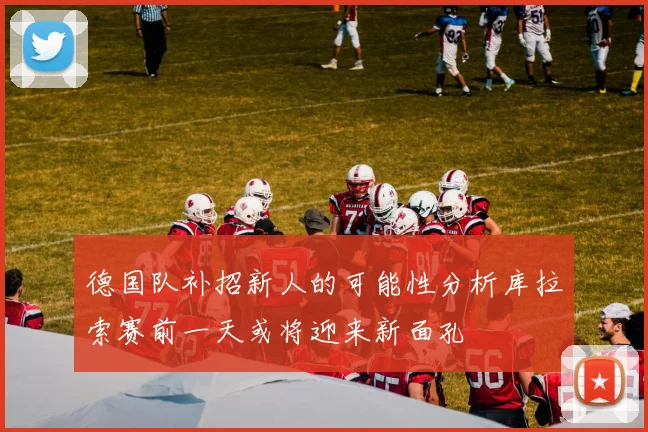 德国队补招新人的可能性分析库拉索赛前一天或将迎来新面孔