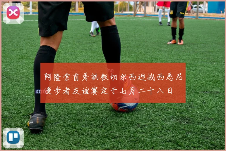 阿隆索首秀执教切尔西迎战西悉尼漫步者友谊赛定于七月二十八日