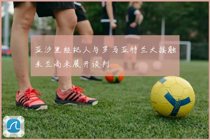 亚沙里经纪人与罗马亚特兰大接触米兰尚未展开谈判